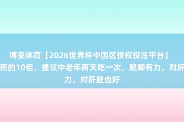 博亚体育【2026世界杯中国区授权投注平台】 钾是香蕉的10倍，提议中老年两天吃一次，腿脚有力，对肝脏也好