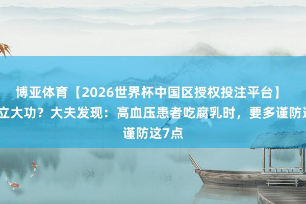 博亚体育【2026世界杯中国区授权投注平台】 腐乳立大功?大夫发现:高血压患者吃腐乳时,要多谨防这7点