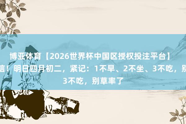 博亚体育【2026世界杯中国区授权投注平台】 不是迷信!明日四月初二,紧记:1不早、2不坐、3不吃,别草率了