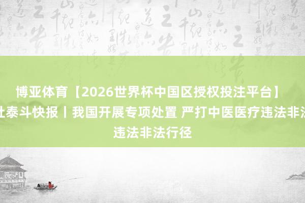 博亚体育【2026世界杯中国区授权投注平台】 新华社泰斗快报丨我国开展专项处置 严打中医医疗违法非法行径