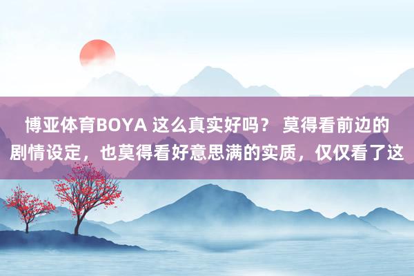 博亚体育BOYA 这么真实好吗? 莫得看前边的剧情设定,也莫得看好意思满的实质,仅仅看了这