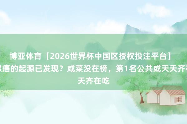 博亚体育【2026世界杯中国区授权投注平台】 胰腺癌的起源已发现?咸菜没在榜,第1名公共或天天齐在吃