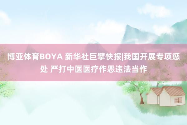博亚体育BOYA 新华社巨擘快报|我国开展专项惩处 严打中医医疗作恶违法当作