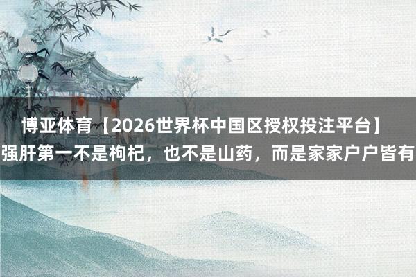 博亚体育【2026世界杯中国区授权投注平台】 强肝第一不是枸杞,也不是山药,而是家家户户皆有
