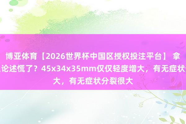 博亚体育【2026世界杯中国区授权投注平台】 拿到前哨腺论述慌了?45x34x35mm仅仅轻度增大,有无症状分裂很大