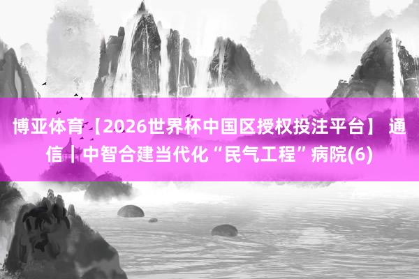 博亚体育【2026世界杯中国区授权投注平台】 通信|中智合建当代化“民气工程”病院(6)
