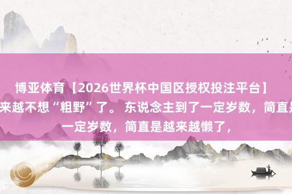 博亚体育【2026世界杯中国区授权投注平台】 最近很懒,越来越不想“粗野”了。 东说念主到了一定岁数,简直是越来越懒了,