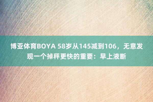 博亚体育BOYA 58岁从145减到106,无意发现一个掉秤更快的重要:早上液断