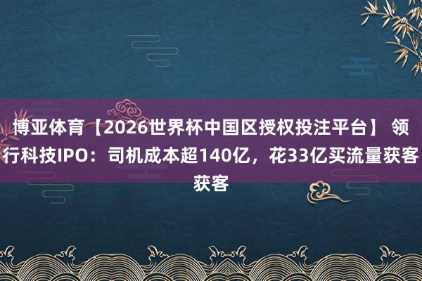 博亚体育【2026世界杯中国区授权投注平台】 领行科技IPO:司机成本超140亿,花33亿买流量获客