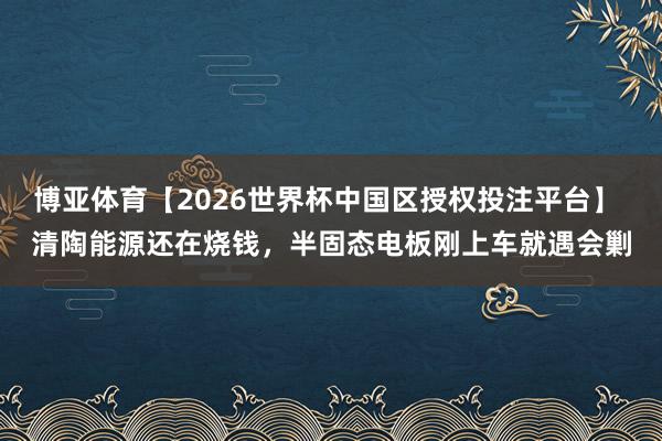 博亚体育【2026世界杯中国区授权投注平台】 清陶能源还在烧钱,半固态电板刚上车就遇会剿