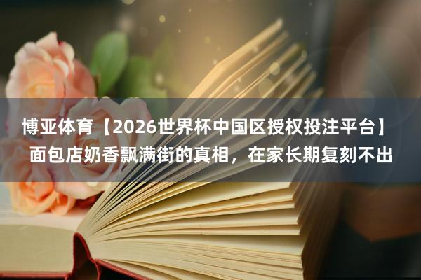 博亚体育【2026世界杯中国区授权投注平台】 面包店奶香飘满街的真相,在家长期复刻不出