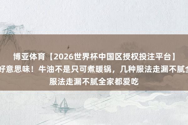 博亚体育【2026世界杯中国区授权投注平台】 被低估的好意思味！牛油不是只可煮暖锅，几种服法走漏不腻全家都爱吃