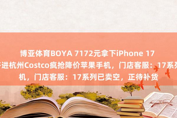 博亚体育BOYA 7172元拿下iPhone 17 Pro！数百东谈主挤进杭州Costco疯抢降价苹果手机，门店客服：17系列已卖空，正待补货