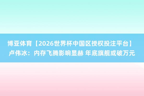 博亚体育【2026世界杯中国区授权投注平台】 卢伟冰:内存飞腾影响显赫 年底旗舰或破万元