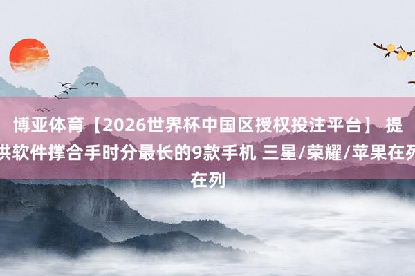 博亚体育【2026世界杯中国区授权投注平台】 提供软件撑合手时分最长的9款手机 三星/荣耀/苹果在列