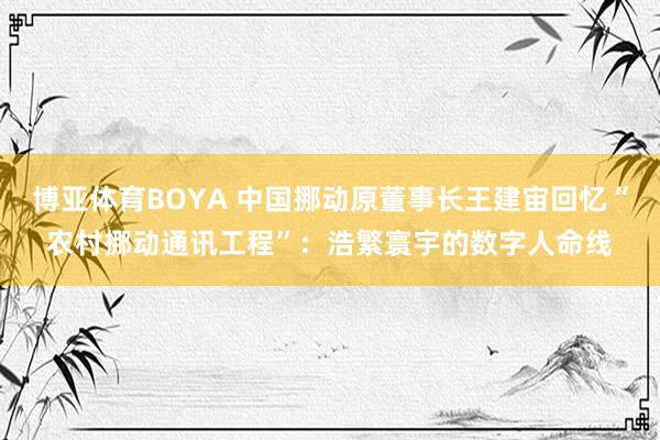 博亚体育BOYA 中国挪动原董事长王建宙回忆“农村挪动通讯工程”:浩繁寰宇的数字人命线