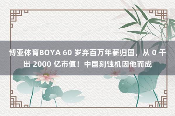 博亚体育BOYA 60 岁弃百万年薪归国,从 0 干出 2000 亿市值!中国刻蚀机因他而成