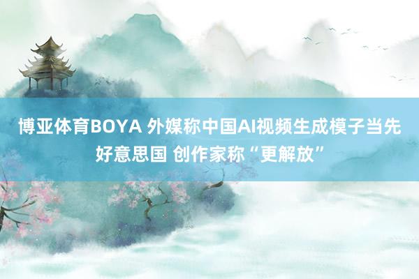博亚体育BOYA 外媒称中国AI视频生成模子当先好意思国 创作家称“更解放”