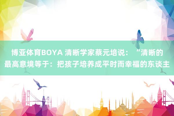 博亚体育BOYA 清晰学家蔡元培说: “清晰的最高意境等于:把孩子培养成平时而幸福的东谈主