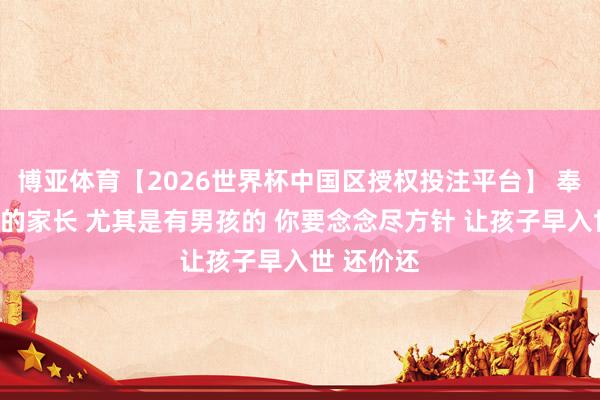 博亚体育【2026世界杯中国区授权投注平台】 奉劝有孩子的家长 尤其是有男孩的 你要念念尽方针 让孩子早入世 还价还