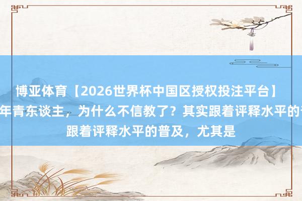 博亚体育【2026世界杯中国区授权投注平台】 分析: 新疆的年青东谈主,为什么不信教了?其实跟着评释水平的普及,尤其是