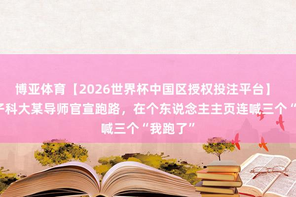 博亚体育【2026世界杯中国区授权投注平台】 西安电子科大某导师官宣跑路,在个东说念主主页连喊三个“我跑了”