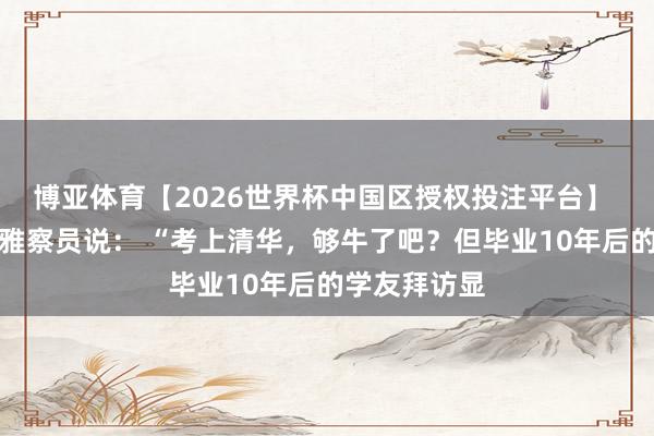 博亚体育【2026世界杯中国区授权投注平台】 一位教学不雅察员说: “考上清华,够牛了吧?但毕业10年后的学友拜访显