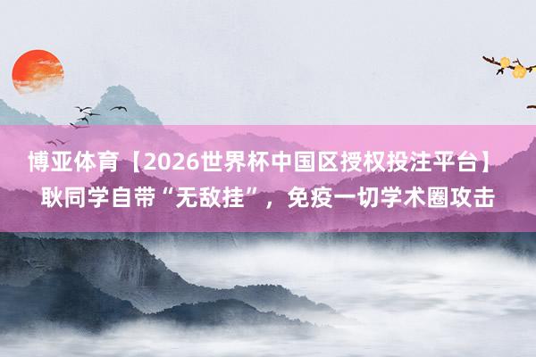 博亚体育【2026世界杯中国区授权投注平台】 耿同学自带“无敌挂”,免疫一切学术圈攻击
