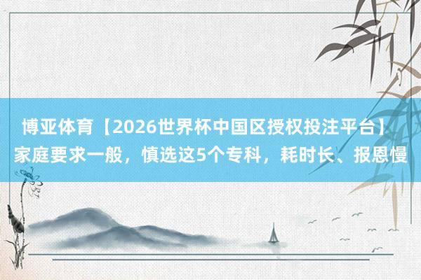 博亚体育【2026世界杯中国区授权投注平台】 家庭要求一般,慎选这5个专科,耗时长、报恩慢