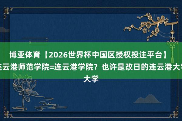 博亚体育【2026世界杯中国区授权投注平台】 连云港师范学院=连云港学院?也许是改日的连云港大学