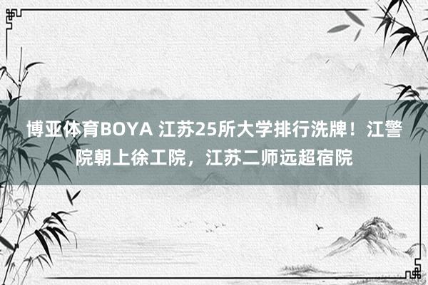 博亚体育BOYA 江苏25所大学排行洗牌!江警院朝上徐工院,江苏二师远超宿院