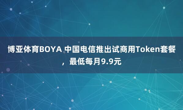 博亚体育BOYA 中国电信推出试商用Token套餐,最低每月9.9元
