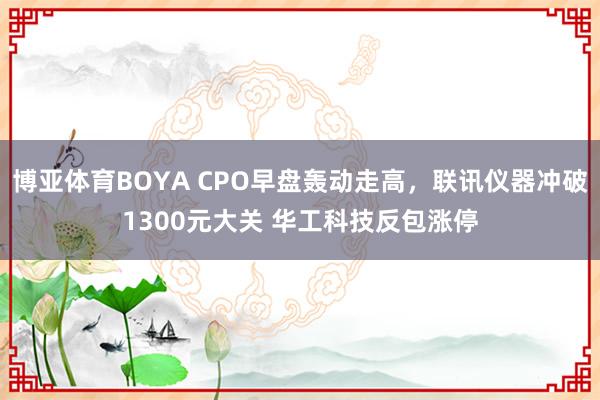 博亚体育BOYA CPO早盘轰动走高,联讯仪器冲破1300元大关 华工科技反包涨停