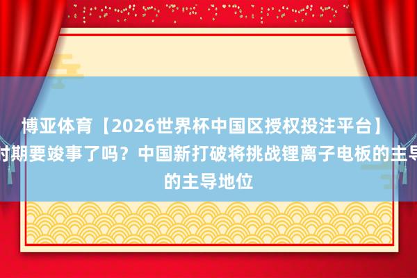 博亚体育【2026世界杯中国区授权投注平台】 锂的时期要竣事了吗?中国新打破将挑战锂离子电板的主导地位