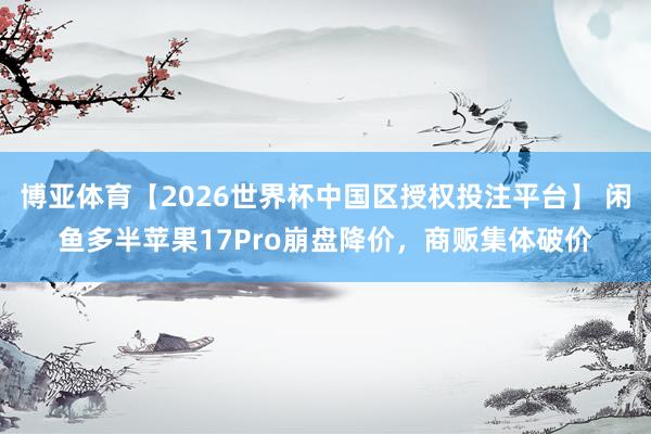 博亚体育【2026世界杯中国区授权投注平台】 闲鱼多半苹果17Pro崩盘降价,商贩集体破价