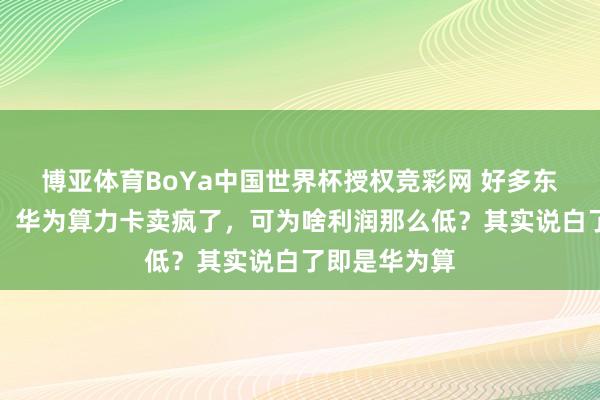 博亚体育BoYa中国世界杯授权竞彩网 好多东说念主风趣,华为算力卡卖疯了,可为啥利润那么低?其实说白了即是华为算