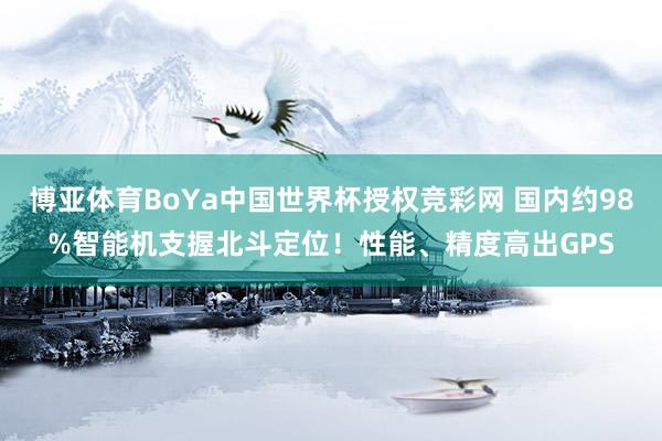 博亚体育BoYa中国世界杯授权竞彩网 国内约98%智能机支握北斗定位!性能、精度高出GPS