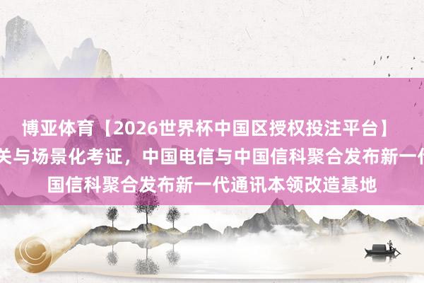 博亚体育【2026世界杯中国区授权投注平台】 聚焦6G要津本领攻关与场景化考证,中国电信与中国信科聚合发布新一代通讯本领改造基地