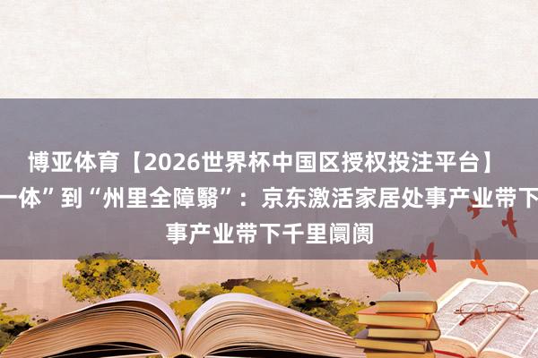 博亚体育【2026世界杯中国区授权投注平台】 从“送装一体”到“州里全障翳”:京东激活家居处事产业带下千里阛阓
