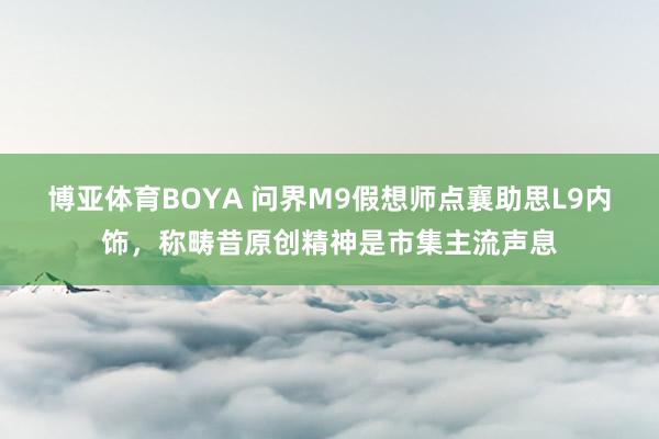 博亚体育BOYA 问界M9假想师点襄助思L9内饰,称畴昔原创精神是市集主流声息