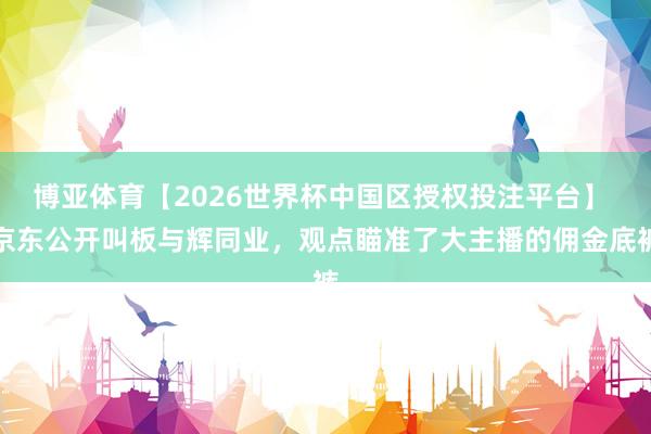 博亚体育【2026世界杯中国区授权投注平台】 京东公开叫板与辉同业,观点瞄准了大主播的佣金底裤