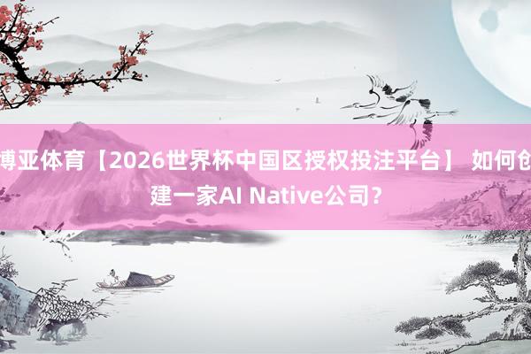 博亚体育【2026世界杯中国区授权投注平台】 如何创建一家AI Native公司?