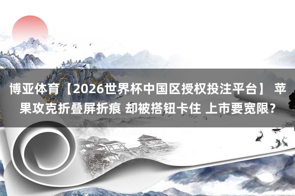博亚体育【2026世界杯中国区授权投注平台】 苹果攻克折叠屏折痕 却被搭钮卡住 上市要宽限?
