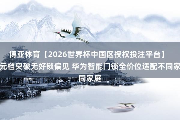 博亚体育【2026世界杯中国区授权投注平台】 百元档突破无好锁偏见 华为智能门锁全价位适配不同家庭