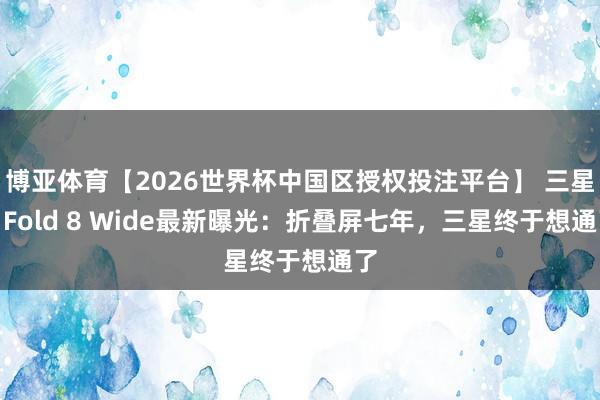 博亚体育【2026世界杯中国区授权投注平台】 三星Z Fold 8 Wide最新曝光:折叠屏七年,三星终于想通了
