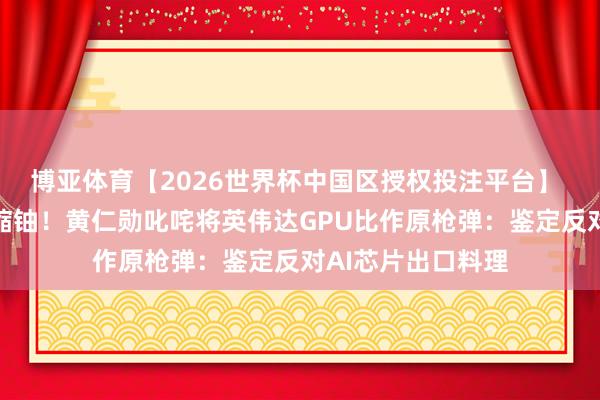 博亚体育【2026世界杯中国区授权投注平台】 曾称芯片不是浓缩铀！黄仁勋叱咤将英伟达GPU比作原枪弹：鉴定反对AI芯片出口料理