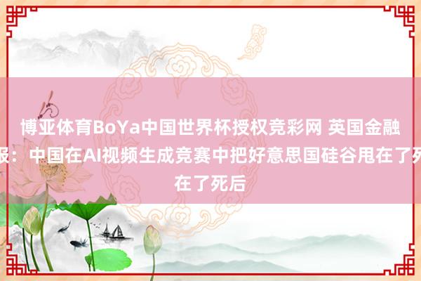 博亚体育BoYa中国世界杯授权竞彩网 英国金融时报:中国在AI视频生成竞赛中把好意思国硅谷甩在了死后
