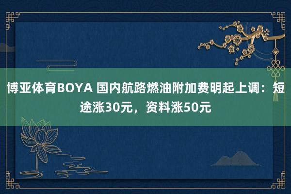 博亚体育BOYA 国内航路燃油附加费明起上调:短途涨30元,资料涨50元
