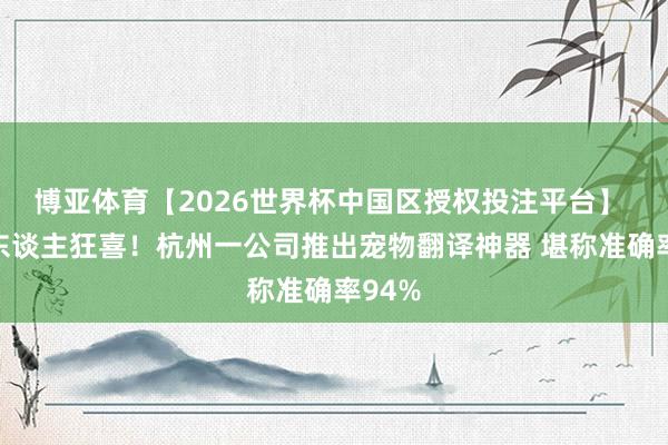博亚体育【2026世界杯中国区授权投注平台】 养宠东谈主狂喜!杭州一公司推出宠物翻译神器 堪称准确率94%