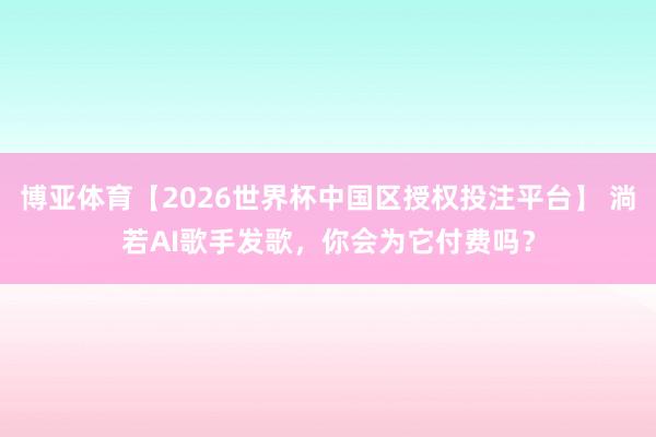 博亚体育【2026世界杯中国区授权投注平台】 淌若AI歌手发歌,你会为它付费吗?